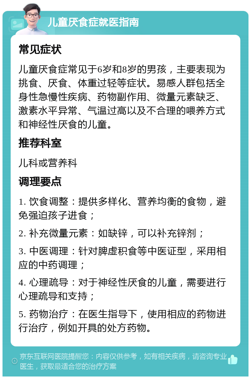 儿童厌食症就医指南 常见症状 儿童厌食症常见于6岁和8岁的男孩，主要表现为挑食、厌食、体重过轻等症状。易感人群包括全身性急慢性疾病、药物副作用、微量元素缺乏、激素水平异常、气温过高以及不合理的喂养方式和神经性厌食的儿童。 推荐科室 儿科或营养科 调理要点 1. 饮食调整：提供多样化、营养均衡的食物，避免强迫孩子进食； 2. 补充微量元素：如缺锌，可以补充锌剂； 3. 中医调理：针对脾虚积食等中医证型，采用相应的中药调理； 4. 心理疏导：对于神经性厌食的儿童，需要进行心理疏导和支持； 5. 药物治疗：在医生指导下，使用相应的药物进行治疗，例如开具的处方药物。