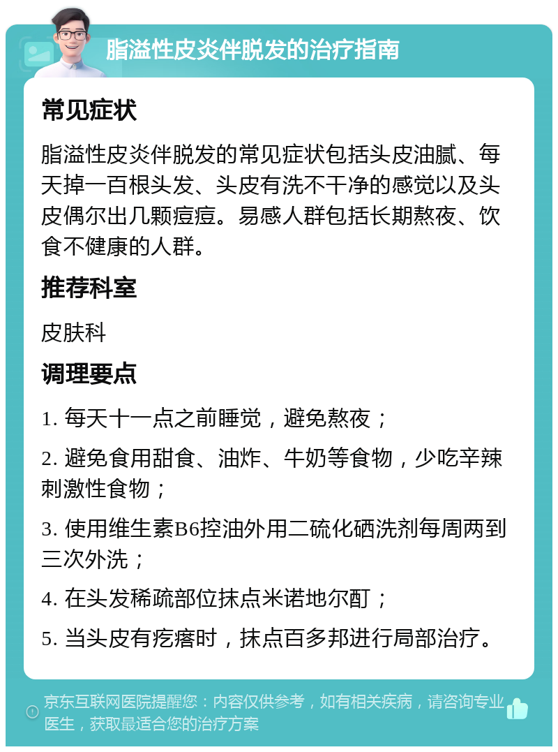 脂溢性皮炎伴脱发的治疗指南 常见症状 脂溢性皮炎伴脱发的常见症状包括头皮油腻、每天掉一百根头发、头皮有洗不干净的感觉以及头皮偶尔出几颗痘痘。易感人群包括长期熬夜、饮食不健康的人群。 推荐科室 皮肤科 调理要点 1. 每天十一点之前睡觉，避免熬夜； 2. 避免食用甜食、油炸、牛奶等食物，少吃辛辣刺激性食物； 3. 使用维生素B6控油外用二硫化硒洗剂每周两到三次外洗； 4. 在头发稀疏部位抹点米诺地尔酊； 5. 当头皮有疙瘩时，抹点百多邦进行局部治疗。