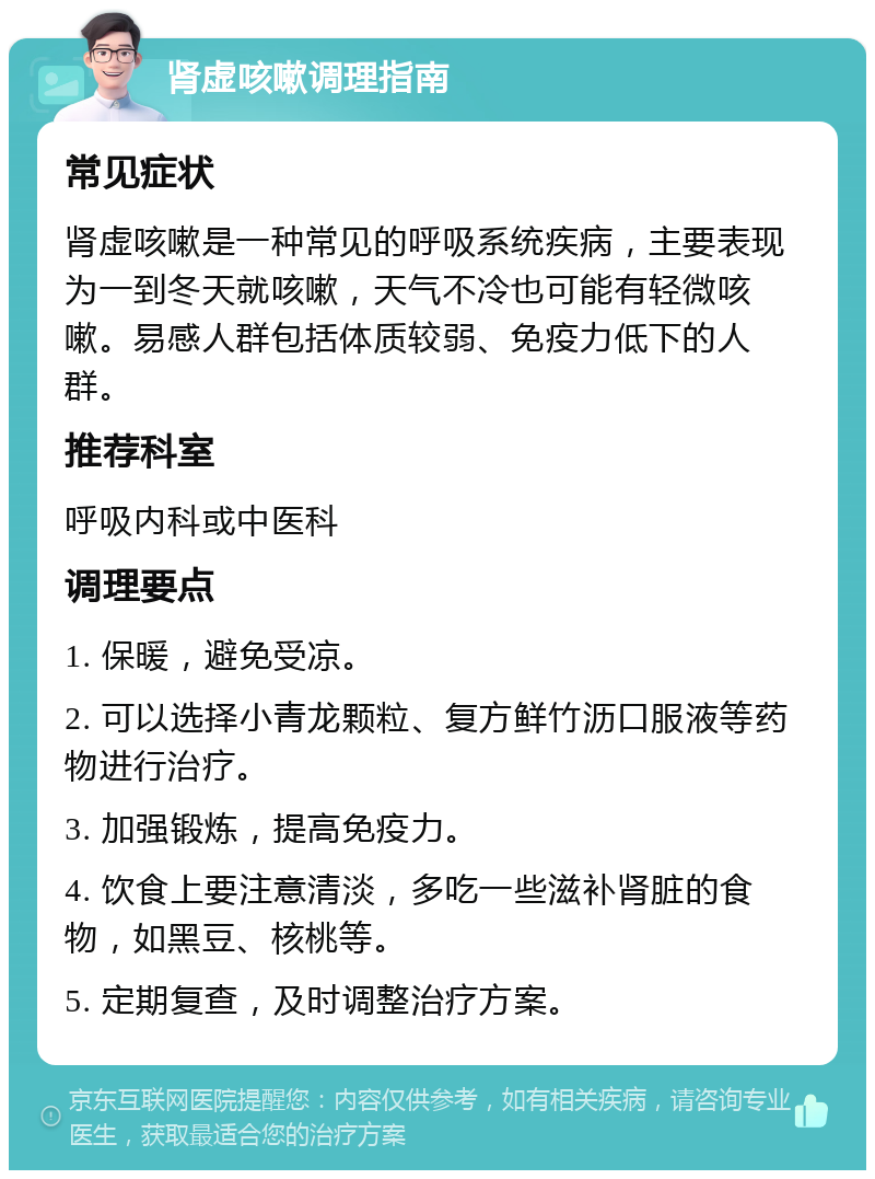 肾虚咳嗽调理指南 常见症状 肾虚咳嗽是一种常见的呼吸系统疾病，主要表现为一到冬天就咳嗽，天气不冷也可能有轻微咳嗽。易感人群包括体质较弱、免疫力低下的人群。 推荐科室 呼吸内科或中医科 调理要点 1. 保暖，避免受凉。 2. 可以选择小青龙颗粒、复方鲜竹沥口服液等药物进行治疗。 3. 加强锻炼，提高免疫力。 4. 饮食上要注意清淡，多吃一些滋补肾脏的食物，如黑豆、核桃等。 5. 定期复查，及时调整治疗方案。