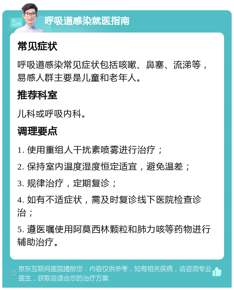 呼吸道感染就医指南 常见症状 呼吸道感染常见症状包括咳嗽、鼻塞、流涕等，易感人群主要是儿童和老年人。 推荐科室 儿科或呼吸内科。 调理要点 1. 使用重组人干扰素喷雾进行治疗； 2. 保持室内温度湿度恒定适宜，避免温差； 3. 规律治疗，定期复诊； 4. 如有不适症状，需及时复诊线下医院检查诊治； 5. 遵医嘱使用阿莫西林颗粒和肺力咳等药物进行辅助治疗。