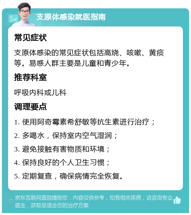 支原体感染就医指南 常见症状 支原体感染的常见症状包括高烧、咳嗽、黄痰等。易感人群主要是儿童和青少年。 推荐科室 呼吸内科或儿科 调理要点 1. 使用阿奇霉素希舒敏等抗生素进行治疗； 2. 多喝水，保持室内空气湿润； 3. 避免接触有害物质和环境； 4. 保持良好的个人卫生习惯； 5. 定期复查，确保病情完全恢复。