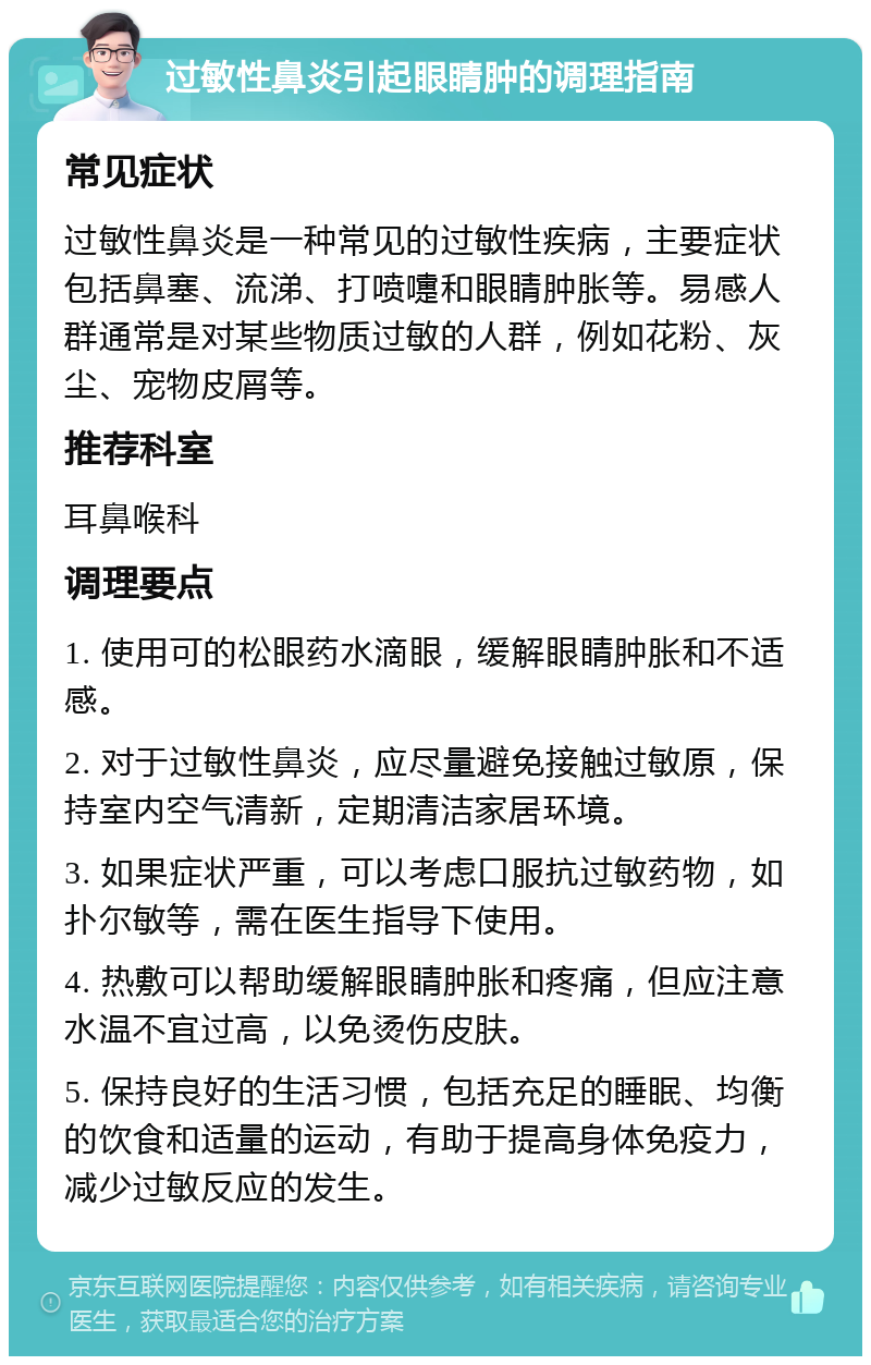 过敏性鼻炎引起眼睛肿的调理指南 常见症状 过敏性鼻炎是一种常见的过敏性疾病，主要症状包括鼻塞、流涕、打喷嚏和眼睛肿胀等。易感人群通常是对某些物质过敏的人群，例如花粉、灰尘、宠物皮屑等。 推荐科室 耳鼻喉科 调理要点 1. 使用可的松眼药水滴眼，缓解眼睛肿胀和不适感。 2. 对于过敏性鼻炎，应尽量避免接触过敏原，保持室内空气清新，定期清洁家居环境。 3. 如果症状严重，可以考虑口服抗过敏药物，如扑尔敏等，需在医生指导下使用。 4. 热敷可以帮助缓解眼睛肿胀和疼痛，但应注意水温不宜过高，以免烫伤皮肤。 5. 保持良好的生活习惯，包括充足的睡眠、均衡的饮食和适量的运动，有助于提高身体免疫力，减少过敏反应的发生。