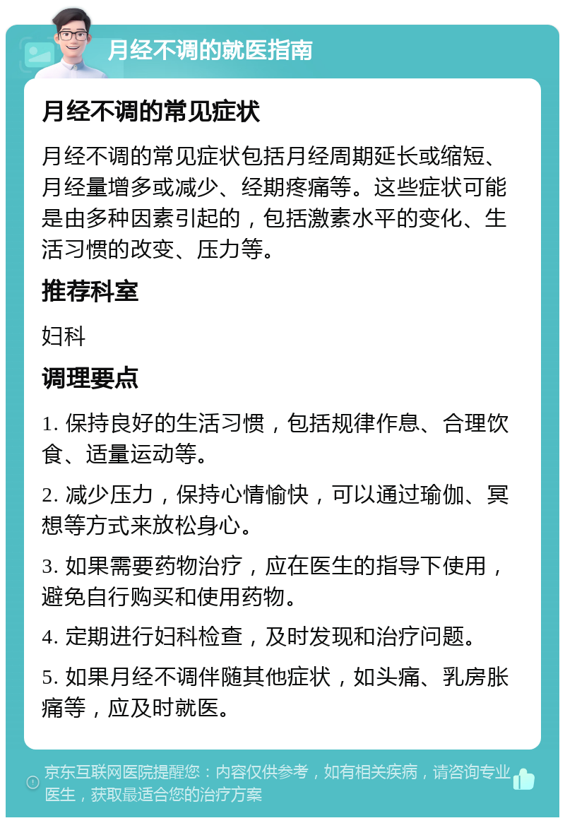 月经不调的就医指南 月经不调的常见症状 月经不调的常见症状包括月经周期延长或缩短、月经量增多或减少、经期疼痛等。这些症状可能是由多种因素引起的，包括激素水平的变化、生活习惯的改变、压力等。 推荐科室 妇科 调理要点 1. 保持良好的生活习惯，包括规律作息、合理饮食、适量运动等。 2. 减少压力，保持心情愉快，可以通过瑜伽、冥想等方式来放松身心。 3. 如果需要药物治疗，应在医生的指导下使用，避免自行购买和使用药物。 4. 定期进行妇科检查，及时发现和治疗问题。 5. 如果月经不调伴随其他症状，如头痛、乳房胀痛等，应及时就医。