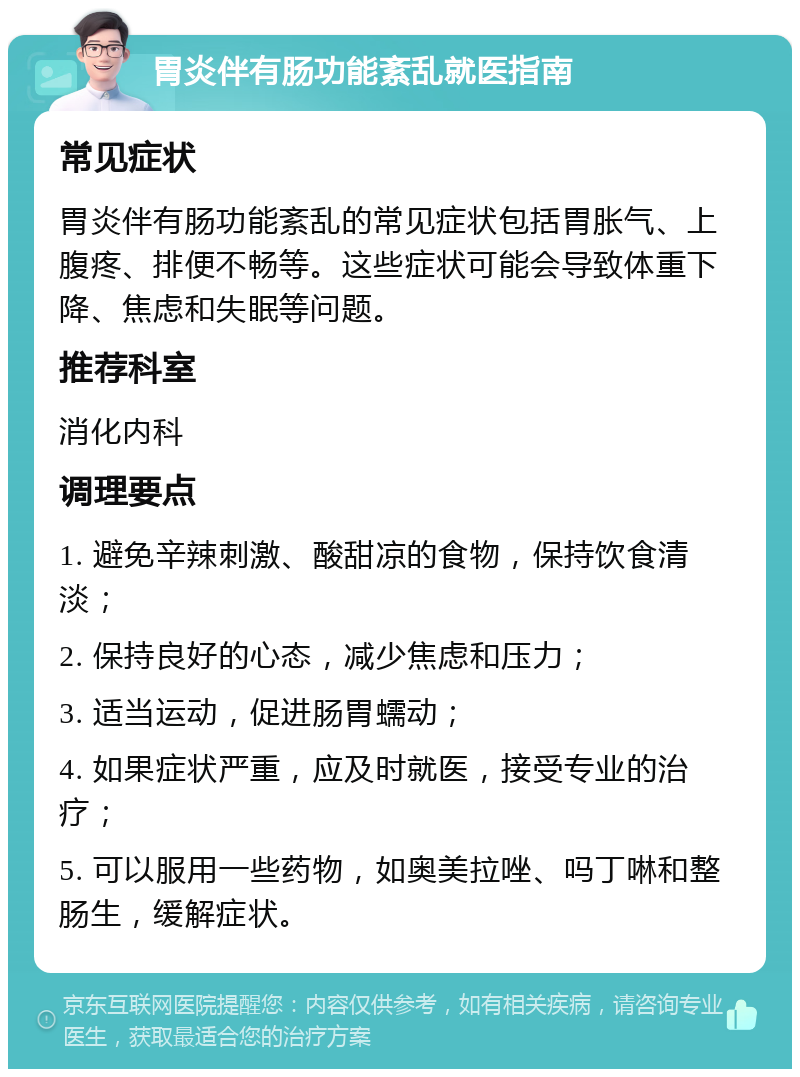 胃炎伴有肠功能紊乱就医指南 常见症状 胃炎伴有肠功能紊乱的常见症状包括胃胀气、上腹疼、排便不畅等。这些症状可能会导致体重下降、焦虑和失眠等问题。 推荐科室 消化内科 调理要点 1. 避免辛辣刺激、酸甜凉的食物，保持饮食清淡； 2. 保持良好的心态，减少焦虑和压力； 3. 适当运动，促进肠胃蠕动； 4. 如果症状严重，应及时就医，接受专业的治疗； 5. 可以服用一些药物，如奥美拉唑、吗丁啉和整肠生，缓解症状。