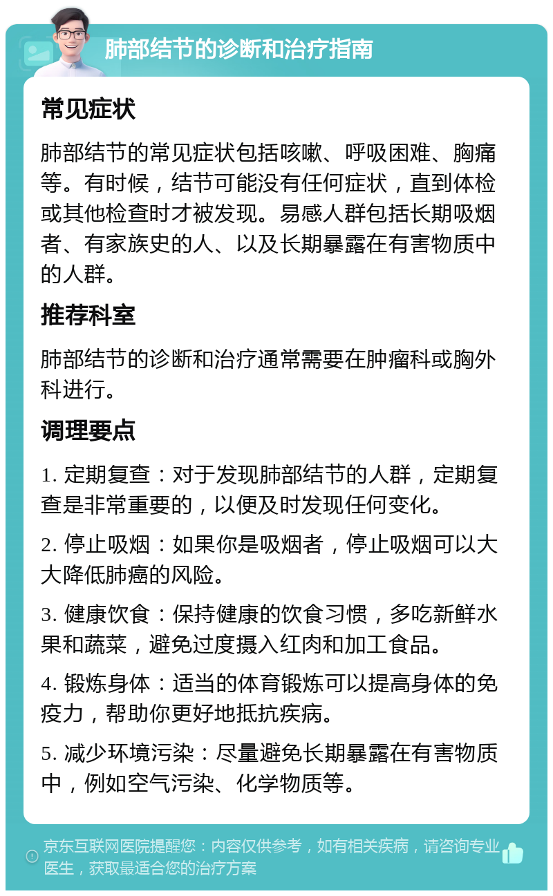 肺部结节的诊断和治疗指南 常见症状 肺部结节的常见症状包括咳嗽、呼吸困难、胸痛等。有时候，结节可能没有任何症状，直到体检或其他检查时才被发现。易感人群包括长期吸烟者、有家族史的人、以及长期暴露在有害物质中的人群。 推荐科室 肺部结节的诊断和治疗通常需要在肿瘤科或胸外科进行。 调理要点 1. 定期复查：对于发现肺部结节的人群，定期复查是非常重要的，以便及时发现任何变化。 2. 停止吸烟：如果你是吸烟者，停止吸烟可以大大降低肺癌的风险。 3. 健康饮食：保持健康的饮食习惯，多吃新鲜水果和蔬菜，避免过度摄入红肉和加工食品。 4. 锻炼身体：适当的体育锻炼可以提高身体的免疫力，帮助你更好地抵抗疾病。 5. 减少环境污染：尽量避免长期暴露在有害物质中，例如空气污染、化学物质等。