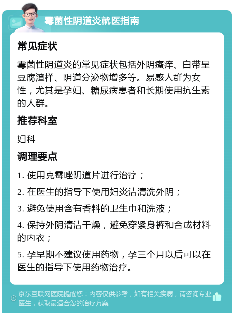 霉菌性阴道炎就医指南 常见症状 霉菌性阴道炎的常见症状包括外阴瘙痒、白带呈豆腐渣样、阴道分泌物增多等。易感人群为女性，尤其是孕妇、糖尿病患者和长期使用抗生素的人群。 推荐科室 妇科 调理要点 1. 使用克霉唑阴道片进行治疗； 2. 在医生的指导下使用妇炎洁清洗外阴； 3. 避免使用含有香料的卫生巾和洗液； 4. 保持外阴清洁干燥，避免穿紧身裤和合成材料的内衣； 5. 孕早期不建议使用药物，孕三个月以后可以在医生的指导下使用药物治疗。