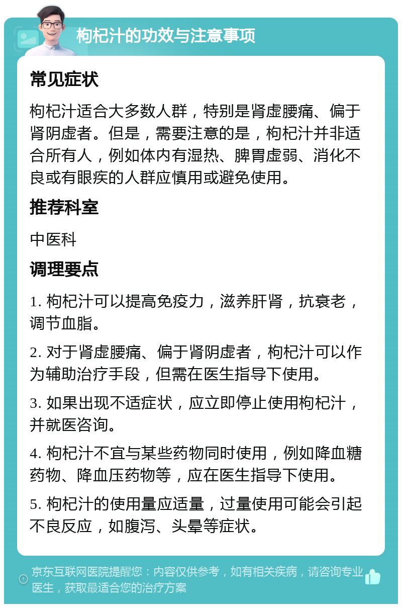 枸杞汁的功效与注意事项 常见症状 枸杞汁适合大多数人群，特别是肾虚腰痛、偏于肾阴虚者。但是，需要注意的是，枸杞汁并非适合所有人，例如体内有湿热、脾胃虚弱、消化不良或有眼疾的人群应慎用或避免使用。 推荐科室 中医科 调理要点 1. 枸杞汁可以提高免疫力，滋养肝肾，抗衰老，调节血脂。 2. 对于肾虚腰痛、偏于肾阴虚者，枸杞汁可以作为辅助治疗手段，但需在医生指导下使用。 3. 如果出现不适症状，应立即停止使用枸杞汁，并就医咨询。 4. 枸杞汁不宜与某些药物同时使用，例如降血糖药物、降血压药物等，应在医生指导下使用。 5. 枸杞汁的使用量应适量，过量使用可能会引起不良反应，如腹泻、头晕等症状。