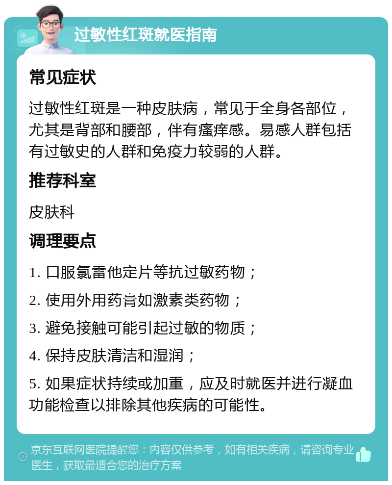 过敏性红斑就医指南 常见症状 过敏性红斑是一种皮肤病，常见于全身各部位，尤其是背部和腰部，伴有瘙痒感。易感人群包括有过敏史的人群和免疫力较弱的人群。 推荐科室 皮肤科 调理要点 1. 口服氯雷他定片等抗过敏药物； 2. 使用外用药膏如激素类药物； 3. 避免接触可能引起过敏的物质； 4. 保持皮肤清洁和湿润； 5. 如果症状持续或加重，应及时就医并进行凝血功能检查以排除其他疾病的可能性。