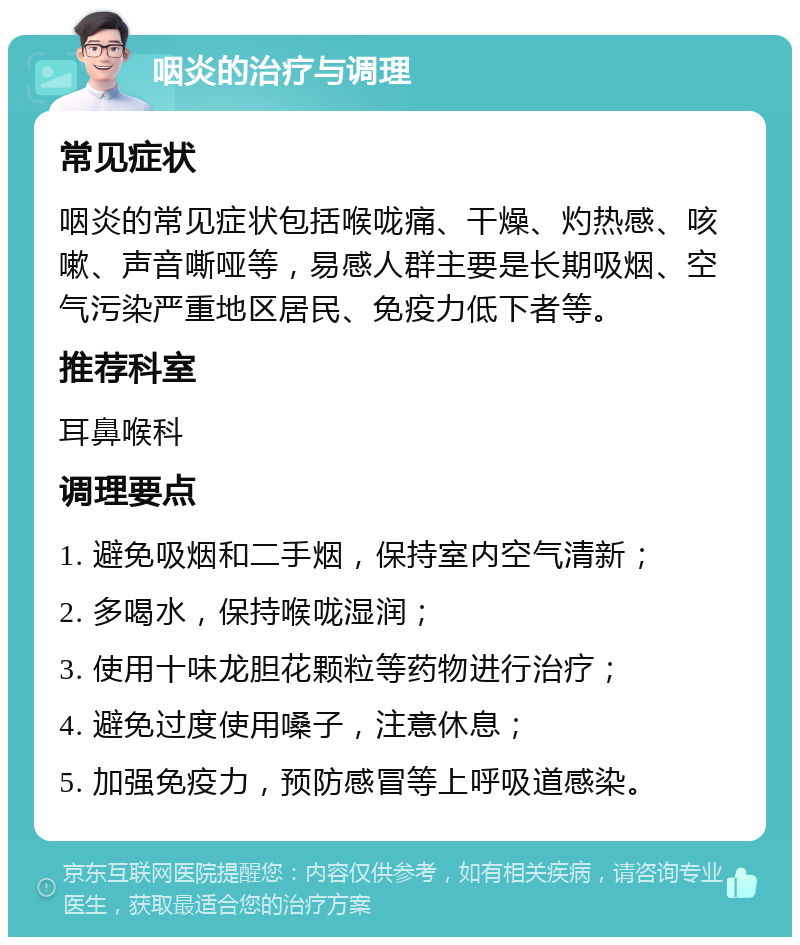 咽炎的治疗与调理 常见症状 咽炎的常见症状包括喉咙痛、干燥、灼热感、咳嗽、声音嘶哑等，易感人群主要是长期吸烟、空气污染严重地区居民、免疫力低下者等。 推荐科室 耳鼻喉科 调理要点 1. 避免吸烟和二手烟，保持室内空气清新； 2. 多喝水，保持喉咙湿润； 3. 使用十味龙胆花颗粒等药物进行治疗； 4. 避免过度使用嗓子，注意休息； 5. 加强免疫力，预防感冒等上呼吸道感染。