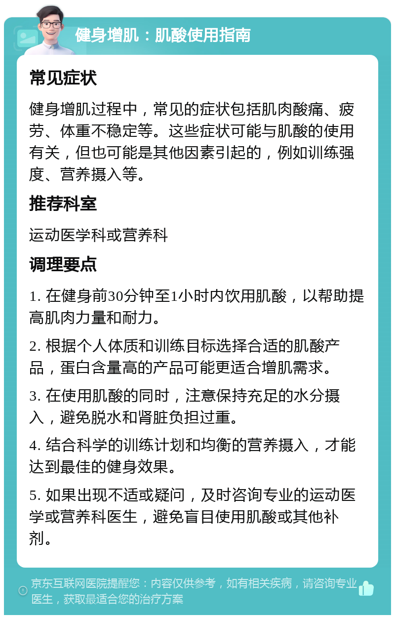 健身增肌：肌酸使用指南 常见症状 健身增肌过程中，常见的症状包括肌肉酸痛、疲劳、体重不稳定等。这些症状可能与肌酸的使用有关，但也可能是其他因素引起的，例如训练强度、营养摄入等。 推荐科室 运动医学科或营养科 调理要点 1. 在健身前30分钟至1小时内饮用肌酸，以帮助提高肌肉力量和耐力。 2. 根据个人体质和训练目标选择合适的肌酸产品，蛋白含量高的产品可能更适合增肌需求。 3. 在使用肌酸的同时，注意保持充足的水分摄入，避免脱水和肾脏负担过重。 4. 结合科学的训练计划和均衡的营养摄入，才能达到最佳的健身效果。 5. 如果出现不适或疑问，及时咨询专业的运动医学或营养科医生，避免盲目使用肌酸或其他补剂。