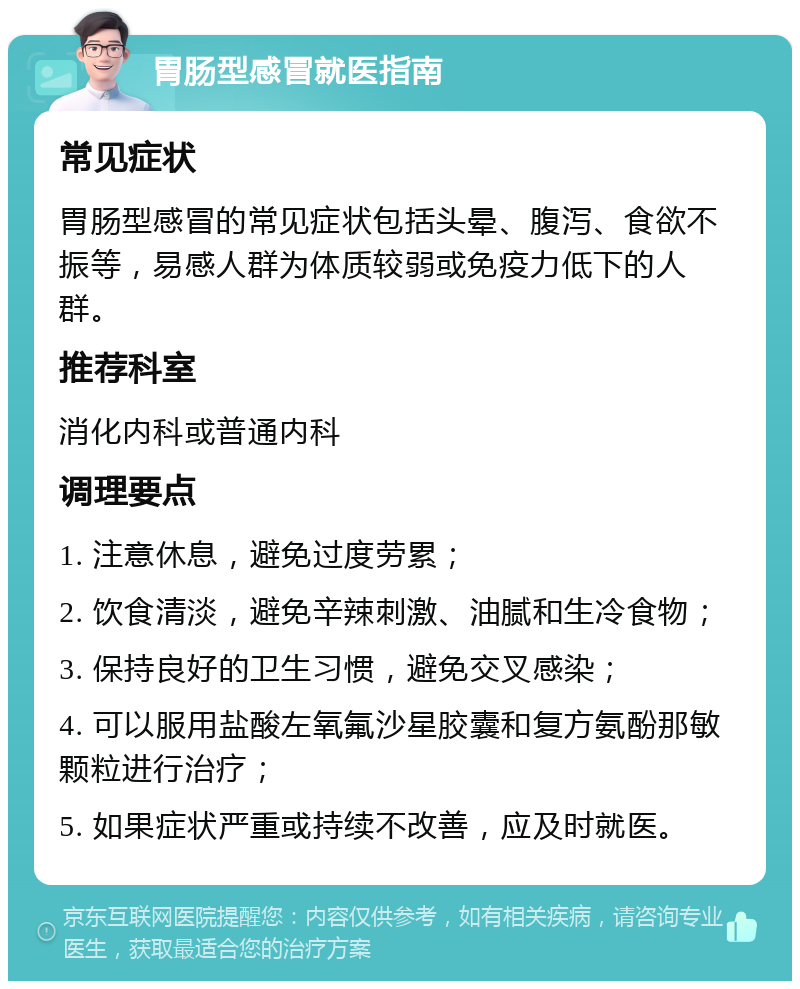 胃肠型感冒就医指南 常见症状 胃肠型感冒的常见症状包括头晕、腹泻、食欲不振等，易感人群为体质较弱或免疫力低下的人群。 推荐科室 消化内科或普通内科 调理要点 1. 注意休息，避免过度劳累； 2. 饮食清淡，避免辛辣刺激、油腻和生冷食物； 3. 保持良好的卫生习惯，避免交叉感染； 4. 可以服用盐酸左氧氟沙星胶囊和复方氨酚那敏颗粒进行治疗； 5. 如果症状严重或持续不改善，应及时就医。