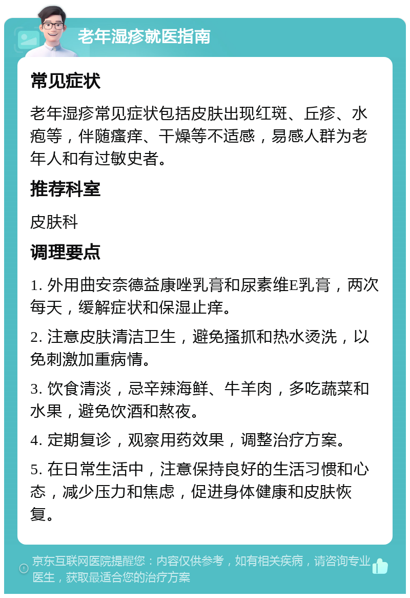 老年湿疹就医指南 常见症状 老年湿疹常见症状包括皮肤出现红斑、丘疹、水疱等，伴随瘙痒、干燥等不适感，易感人群为老年人和有过敏史者。 推荐科室 皮肤科 调理要点 1. 外用曲安奈德益康唑乳膏和尿素维E乳膏，两次每天，缓解症状和保湿止痒。 2. 注意皮肤清洁卫生，避免搔抓和热水烫洗，以免刺激加重病情。 3. 饮食清淡，忌辛辣海鲜、牛羊肉，多吃蔬菜和水果，避免饮酒和熬夜。 4. 定期复诊，观察用药效果，调整治疗方案。 5. 在日常生活中，注意保持良好的生活习惯和心态，减少压力和焦虑，促进身体健康和皮肤恢复。