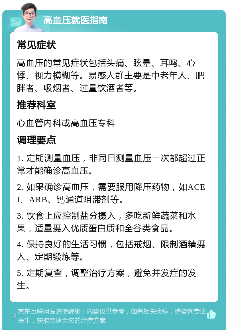 高血压就医指南 常见症状 高血压的常见症状包括头痛、眩晕、耳鸣、心悸、视力模糊等。易感人群主要是中老年人、肥胖者、吸烟者、过量饮酒者等。 推荐科室 心血管内科或高血压专科 调理要点 1. 定期测量血压，非同日测量血压三次都超过正常才能确诊高血压。 2. 如果确诊高血压，需要服用降压药物，如ACEI、ARB、钙通道阻滞剂等。 3. 饮食上应控制盐分摄入，多吃新鲜蔬菜和水果，适量摄入优质蛋白质和全谷类食品。 4. 保持良好的生活习惯，包括戒烟、限制酒精摄入、定期锻炼等。 5. 定期复查，调整治疗方案，避免并发症的发生。