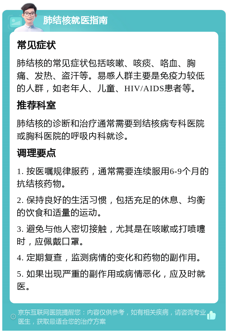 肺结核就医指南 常见症状 肺结核的常见症状包括咳嗽、咳痰、咯血、胸痛、发热、盗汗等。易感人群主要是免疫力较低的人群，如老年人、儿童、HIV/AIDS患者等。 推荐科室 肺结核的诊断和治疗通常需要到结核病专科医院或胸科医院的呼吸内科就诊。 调理要点 1. 按医嘱规律服药，通常需要连续服用6-9个月的抗结核药物。 2. 保持良好的生活习惯，包括充足的休息、均衡的饮食和适量的运动。 3. 避免与他人密切接触，尤其是在咳嗽或打喷嚏时，应佩戴口罩。 4. 定期复查，监测病情的变化和药物的副作用。 5. 如果出现严重的副作用或病情恶化，应及时就医。