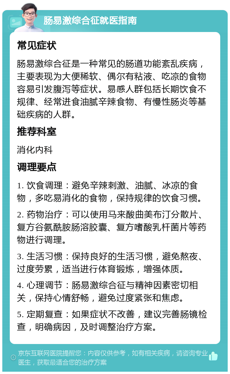 肠易激综合征就医指南 常见症状 肠易激综合征是一种常见的肠道功能紊乱疾病，主要表现为大便稀软、偶尔有粘液、吃凉的食物容易引发腹泻等症状。易感人群包括长期饮食不规律、经常进食油腻辛辣食物、有慢性肠炎等基础疾病的人群。 推荐科室 消化内科 调理要点 1. 饮食调理：避免辛辣刺激、油腻、冰凉的食物，多吃易消化的食物，保持规律的饮食习惯。 2. 药物治疗：可以使用马来酸曲美布汀分散片、复方谷氨酰胺肠溶胶囊、复方嗜酸乳杆菌片等药物进行调理。 3. 生活习惯：保持良好的生活习惯，避免熬夜、过度劳累，适当进行体育锻炼，增强体质。 4. 心理调节：肠易激综合征与精神因素密切相关，保持心情舒畅，避免过度紧张和焦虑。 5. 定期复查：如果症状不改善，建议完善肠镜检查，明确病因，及时调整治疗方案。