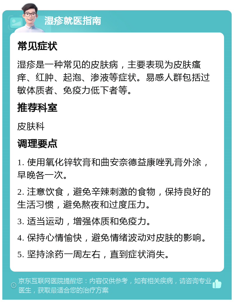 湿疹就医指南 常见症状 湿疹是一种常见的皮肤病，主要表现为皮肤瘙痒、红肿、起泡、渗液等症状。易感人群包括过敏体质者、免疫力低下者等。 推荐科室 皮肤科 调理要点 1. 使用氧化锌软膏和曲安奈德益康唑乳膏外涂，早晚各一次。 2. 注意饮食，避免辛辣刺激的食物，保持良好的生活习惯，避免熬夜和过度压力。 3. 适当运动，增强体质和免疫力。 4. 保持心情愉快，避免情绪波动对皮肤的影响。 5. 坚持涂药一周左右，直到症状消失。