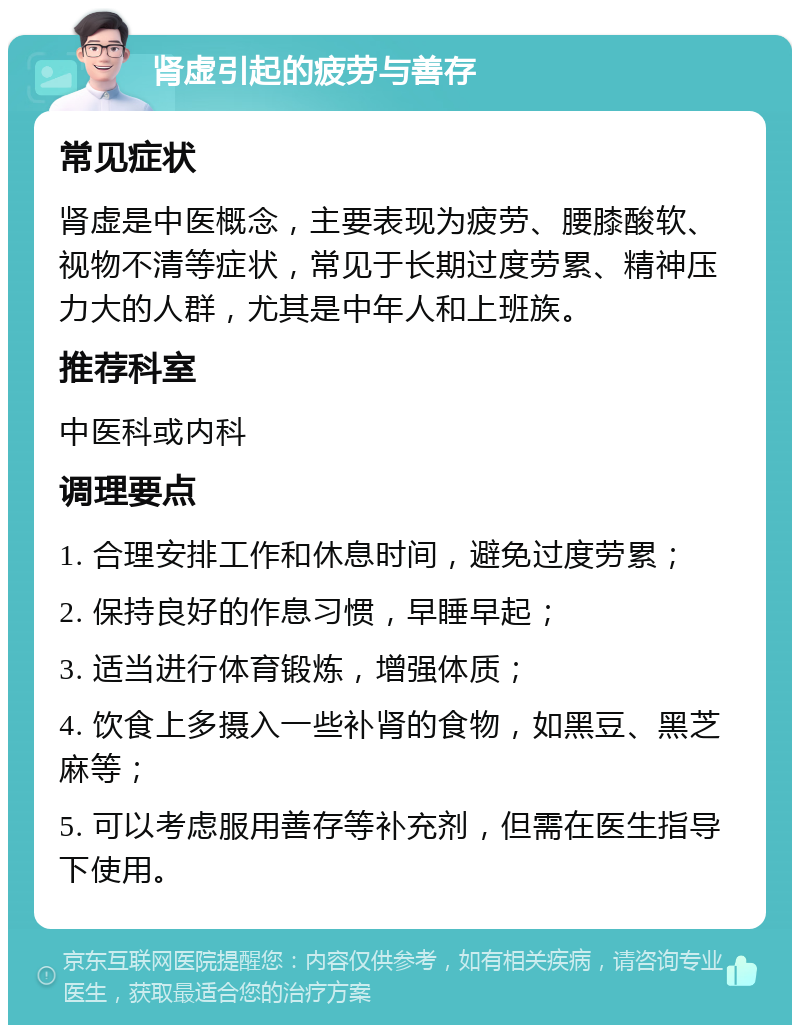 肾虚引起的疲劳与善存 常见症状 肾虚是中医概念，主要表现为疲劳、腰膝酸软、视物不清等症状，常见于长期过度劳累、精神压力大的人群，尤其是中年人和上班族。 推荐科室 中医科或内科 调理要点 1. 合理安排工作和休息时间，避免过度劳累； 2. 保持良好的作息习惯，早睡早起； 3. 适当进行体育锻炼，增强体质； 4. 饮食上多摄入一些补肾的食物，如黑豆、黑芝麻等； 5. 可以考虑服用善存等补充剂，但需在医生指导下使用。