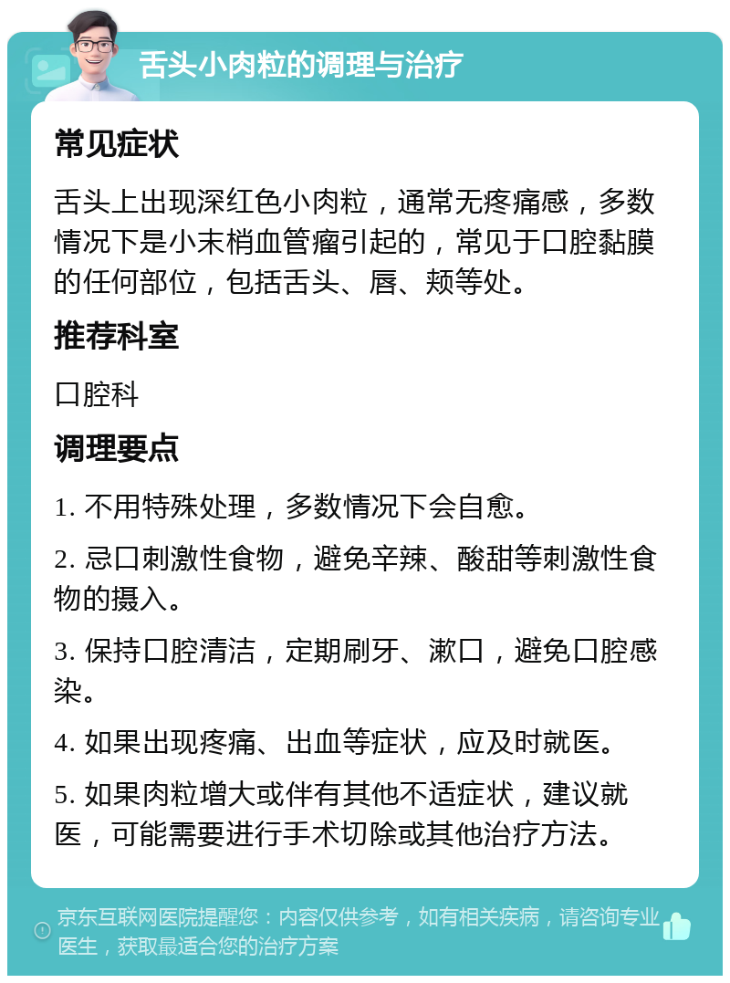 舌头小肉粒的调理与治疗 常见症状 舌头上出现深红色小肉粒，通常无疼痛感，多数情况下是小末梢血管瘤引起的，常见于口腔黏膜的任何部位，包括舌头、唇、颊等处。 推荐科室 口腔科 调理要点 1. 不用特殊处理，多数情况下会自愈。 2. 忌口刺激性食物，避免辛辣、酸甜等刺激性食物的摄入。 3. 保持口腔清洁，定期刷牙、漱口，避免口腔感染。 4. 如果出现疼痛、出血等症状，应及时就医。 5. 如果肉粒增大或伴有其他不适症状，建议就医，可能需要进行手术切除或其他治疗方法。