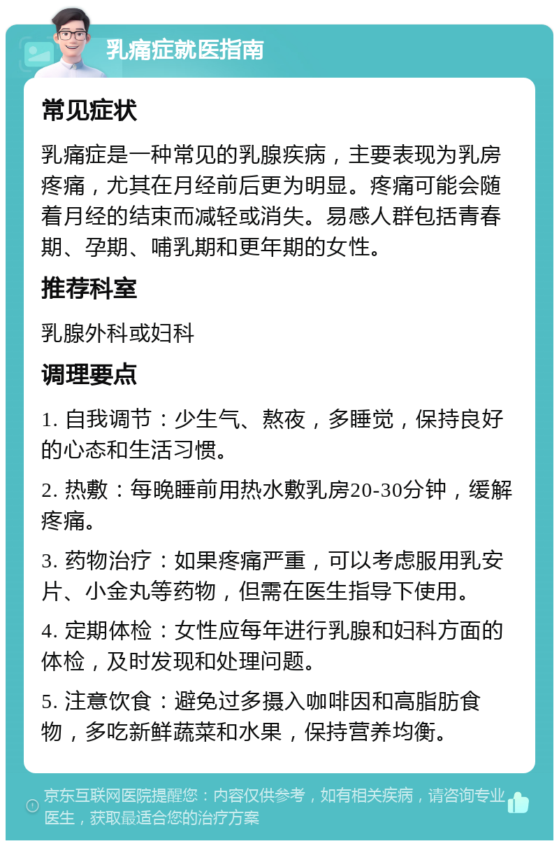 乳痛症就医指南 常见症状 乳痛症是一种常见的乳腺疾病，主要表现为乳房疼痛，尤其在月经前后更为明显。疼痛可能会随着月经的结束而减轻或消失。易感人群包括青春期、孕期、哺乳期和更年期的女性。 推荐科室 乳腺外科或妇科 调理要点 1. 自我调节：少生气、熬夜，多睡觉，保持良好的心态和生活习惯。 2. 热敷：每晚睡前用热水敷乳房20-30分钟，缓解疼痛。 3. 药物治疗：如果疼痛严重，可以考虑服用乳安片、小金丸等药物，但需在医生指导下使用。 4. 定期体检：女性应每年进行乳腺和妇科方面的体检，及时发现和处理问题。 5. 注意饮食：避免过多摄入咖啡因和高脂肪食物，多吃新鲜蔬菜和水果，保持营养均衡。