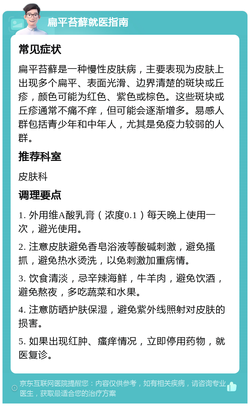 扁平苔藓就医指南 常见症状 扁平苔藓是一种慢性皮肤病，主要表现为皮肤上出现多个扁平、表面光滑、边界清楚的斑块或丘疹，颜色可能为红色、紫色或棕色。这些斑块或丘疹通常不痛不痒，但可能会逐渐增多。易感人群包括青少年和中年人，尤其是免疫力较弱的人群。 推荐科室 皮肤科 调理要点 1. 外用维A酸乳膏（浓度0.1）每天晚上使用一次，避光使用。 2. 注意皮肤避免香皂浴液等酸碱刺激，避免搔抓，避免热水烫洗，以免刺激加重病情。 3. 饮食清淡，忌辛辣海鲜，牛羊肉，避免饮酒，避免熬夜，多吃蔬菜和水果。 4. 注意防晒护肤保湿，避免紫外线照射对皮肤的损害。 5. 如果出现红肿、瘙痒情况，立即停用药物，就医复诊。