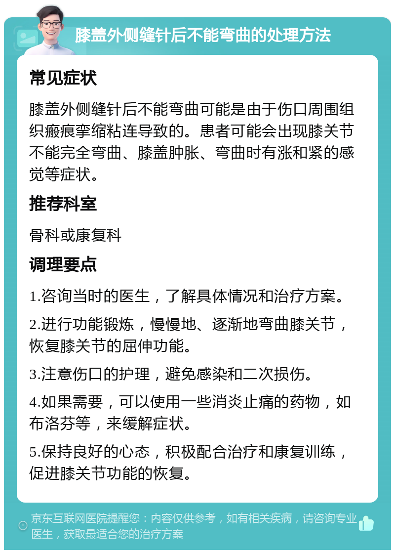 膝盖外侧缝针后不能弯曲的处理方法 常见症状 膝盖外侧缝针后不能弯曲可能是由于伤口周围组织瘢痕挛缩粘连导致的。患者可能会出现膝关节不能完全弯曲、膝盖肿胀、弯曲时有涨和紧的感觉等症状。 推荐科室 骨科或康复科 调理要点 1.咨询当时的医生，了解具体情况和治疗方案。 2.进行功能锻炼，慢慢地、逐渐地弯曲膝关节，恢复膝关节的屈伸功能。 3.注意伤口的护理，避免感染和二次损伤。 4.如果需要，可以使用一些消炎止痛的药物，如布洛芬等，来缓解症状。 5.保持良好的心态，积极配合治疗和康复训练，促进膝关节功能的恢复。