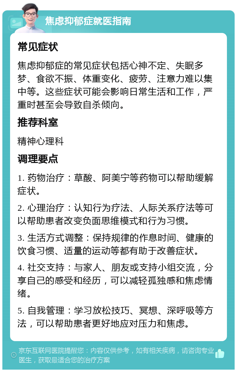 焦虑抑郁症就医指南 常见症状 焦虑抑郁症的常见症状包括心神不定、失眠多梦、食欲不振、体重变化、疲劳、注意力难以集中等。这些症状可能会影响日常生活和工作，严重时甚至会导致自杀倾向。 推荐科室 精神心理科 调理要点 1. 药物治疗：草酸、阿美宁等药物可以帮助缓解症状。 2. 心理治疗：认知行为疗法、人际关系疗法等可以帮助患者改变负面思维模式和行为习惯。 3. 生活方式调整：保持规律的作息时间、健康的饮食习惯、适量的运动等都有助于改善症状。 4. 社交支持：与家人、朋友或支持小组交流，分享自己的感受和经历，可以减轻孤独感和焦虑情绪。 5. 自我管理：学习放松技巧、冥想、深呼吸等方法，可以帮助患者更好地应对压力和焦虑。