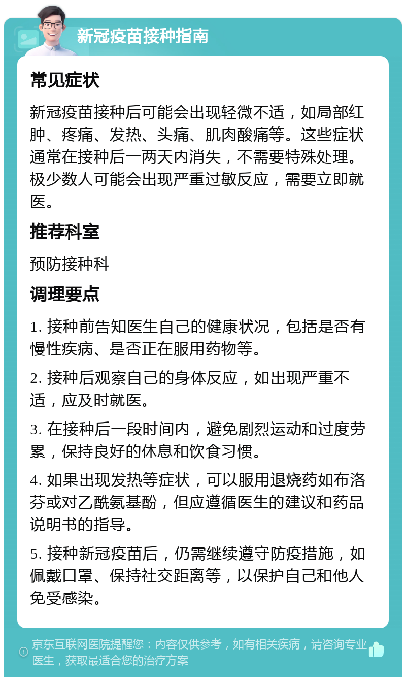 新冠疫苗接种指南 常见症状 新冠疫苗接种后可能会出现轻微不适，如局部红肿、疼痛、发热、头痛、肌肉酸痛等。这些症状通常在接种后一两天内消失，不需要特殊处理。极少数人可能会出现严重过敏反应，需要立即就医。 推荐科室 预防接种科 调理要点 1. 接种前告知医生自己的健康状况，包括是否有慢性疾病、是否正在服用药物等。 2. 接种后观察自己的身体反应，如出现严重不适，应及时就医。 3. 在接种后一段时间内，避免剧烈运动和过度劳累，保持良好的休息和饮食习惯。 4. 如果出现发热等症状，可以服用退烧药如布洛芬或对乙酰氨基酚，但应遵循医生的建议和药品说明书的指导。 5. 接种新冠疫苗后，仍需继续遵守防疫措施，如佩戴口罩、保持社交距离等，以保护自己和他人免受感染。