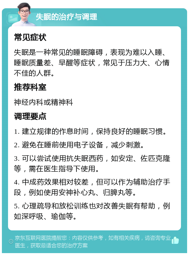 失眠的治疗与调理 常见症状 失眠是一种常见的睡眠障碍，表现为难以入睡、睡眠质量差、早醒等症状，常见于压力大、心情不佳的人群。 推荐科室 神经内科或精神科 调理要点 1. 建立规律的作息时间，保持良好的睡眠习惯。 2. 避免在睡前使用电子设备，减少刺激。 3. 可以尝试使用抗失眠西药，如安定、佐匹克隆等，需在医生指导下使用。 4. 中成药效果相对较差，但可以作为辅助治疗手段，例如使用安神补心丸、归脾丸等。 5. 心理疏导和放松训练也对改善失眠有帮助，例如深呼吸、瑜伽等。