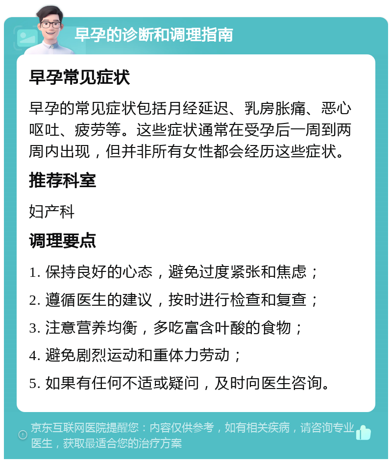 早孕的诊断和调理指南 早孕常见症状 早孕的常见症状包括月经延迟、乳房胀痛、恶心呕吐、疲劳等。这些症状通常在受孕后一周到两周内出现，但并非所有女性都会经历这些症状。 推荐科室 妇产科 调理要点 1. 保持良好的心态，避免过度紧张和焦虑； 2. 遵循医生的建议，按时进行检查和复查； 3. 注意营养均衡，多吃富含叶酸的食物； 4. 避免剧烈运动和重体力劳动； 5. 如果有任何不适或疑问，及时向医生咨询。