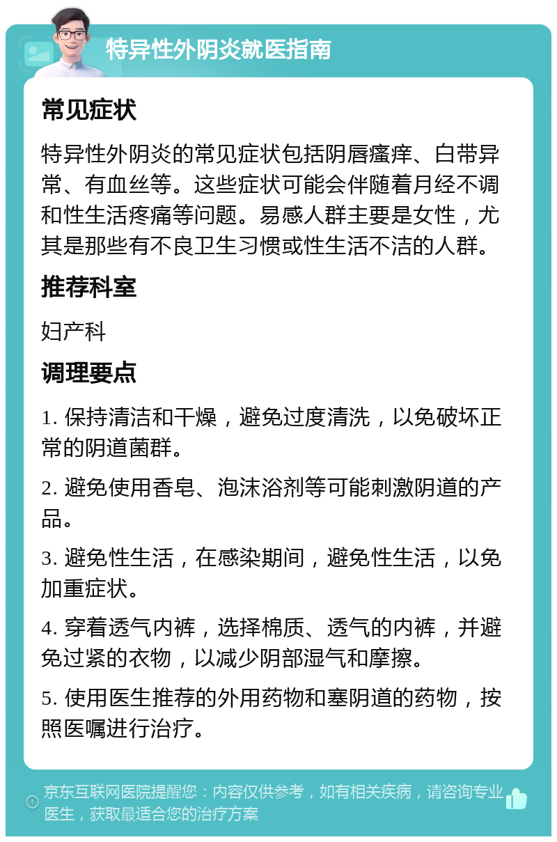 特异性外阴炎就医指南 常见症状 特异性外阴炎的常见症状包括阴唇瘙痒、白带异常、有血丝等。这些症状可能会伴随着月经不调和性生活疼痛等问题。易感人群主要是女性，尤其是那些有不良卫生习惯或性生活不洁的人群。 推荐科室 妇产科 调理要点 1. 保持清洁和干燥，避免过度清洗，以免破坏正常的阴道菌群。 2. 避免使用香皂、泡沫浴剂等可能刺激阴道的产品。 3. 避免性生活，在感染期间，避免性生活，以免加重症状。 4. 穿着透气内裤，选择棉质、透气的内裤，并避免过紧的衣物，以减少阴部湿气和摩擦。 5. 使用医生推荐的外用药物和塞阴道的药物，按照医嘱进行治疗。