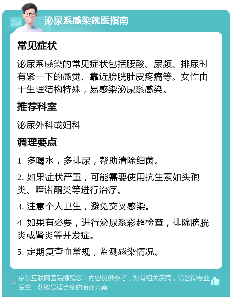 泌尿系感染就医指南 常见症状 泌尿系感染的常见症状包括腰酸、尿频、排尿时有紧一下的感觉、靠近膀胱肚皮疼痛等。女性由于生理结构特殊，易感染泌尿系感染。 推荐科室 泌尿外科或妇科 调理要点 1. 多喝水，多排尿，帮助清除细菌。 2. 如果症状严重，可能需要使用抗生素如头孢类、喹诺酮类等进行治疗。 3. 注意个人卫生，避免交叉感染。 4. 如果有必要，进行泌尿系彩超检查，排除膀胱炎或肾炎等并发症。 5. 定期复查血常规，监测感染情况。