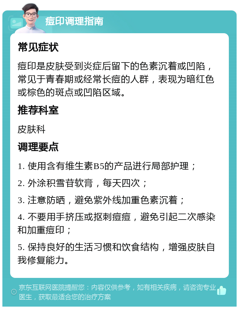 痘印调理指南 常见症状 痘印是皮肤受到炎症后留下的色素沉着或凹陷，常见于青春期或经常长痘的人群，表现为暗红色或棕色的斑点或凹陷区域。 推荐科室 皮肤科 调理要点 1. 使用含有维生素B5的产品进行局部护理； 2. 外涂积雪苷软膏，每天四次； 3. 注意防晒，避免紫外线加重色素沉着； 4. 不要用手挤压或抠刺痘痘，避免引起二次感染和加重痘印； 5. 保持良好的生活习惯和饮食结构，增强皮肤自我修复能力。