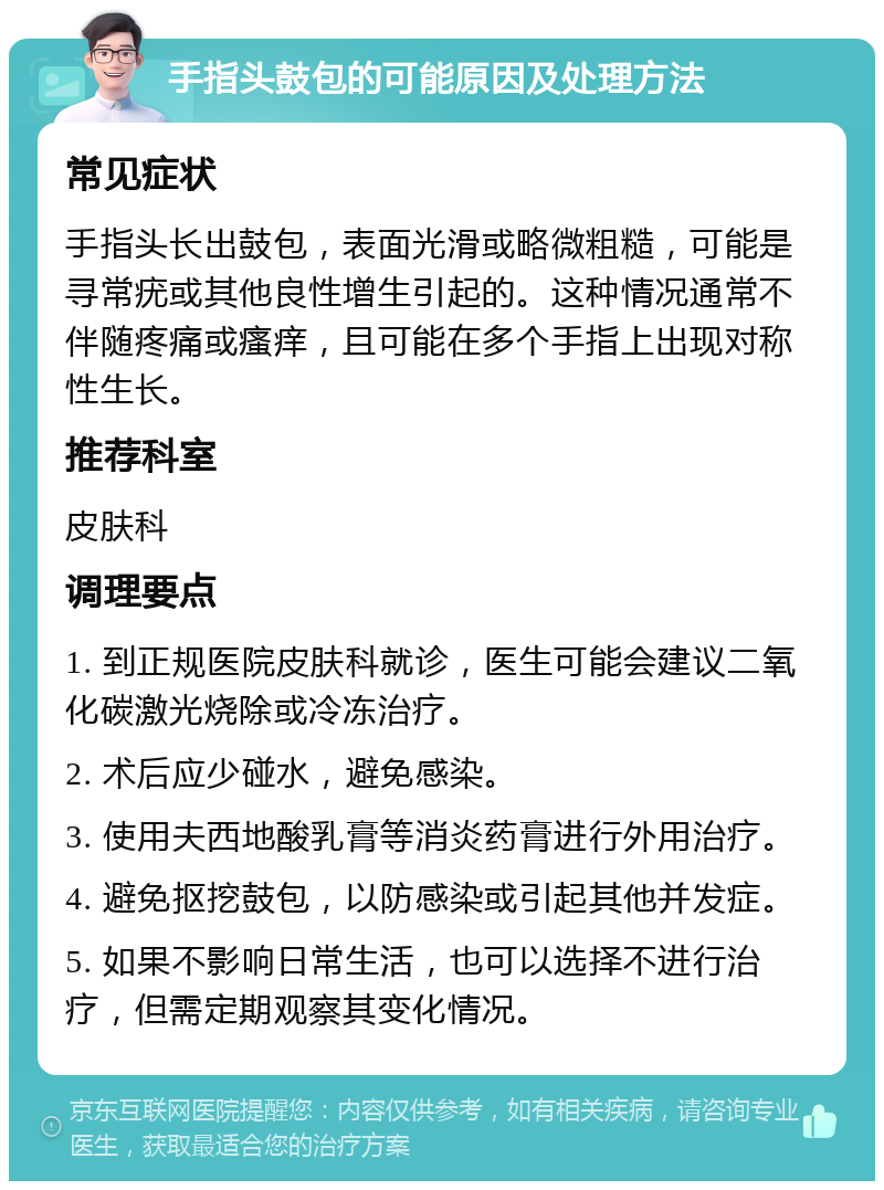 手指头鼓包的可能原因及处理方法 常见症状 手指头长出鼓包，表面光滑或略微粗糙，可能是寻常疣或其他良性增生引起的。这种情况通常不伴随疼痛或瘙痒，且可能在多个手指上出现对称性生长。 推荐科室 皮肤科 调理要点 1. 到正规医院皮肤科就诊，医生可能会建议二氧化碳激光烧除或冷冻治疗。 2. 术后应少碰水，避免感染。 3. 使用夫西地酸乳膏等消炎药膏进行外用治疗。 4. 避免抠挖鼓包，以防感染或引起其他并发症。 5. 如果不影响日常生活，也可以选择不进行治疗，但需定期观察其变化情况。