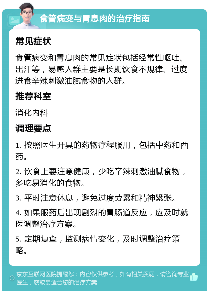 食管病变与胃息肉的治疗指南 常见症状 食管病变和胃息肉的常见症状包括经常性呕吐、出汗等，易感人群主要是长期饮食不规律、过度进食辛辣刺激油腻食物的人群。 推荐科室 消化内科 调理要点 1. 按照医生开具的药物疗程服用，包括中药和西药。 2. 饮食上要注意健康，少吃辛辣刺激油腻食物，多吃易消化的食物。 3. 平时注意休息，避免过度劳累和精神紧张。 4. 如果服药后出现剧烈的胃肠道反应，应及时就医调整治疗方案。 5. 定期复查，监测病情变化，及时调整治疗策略。