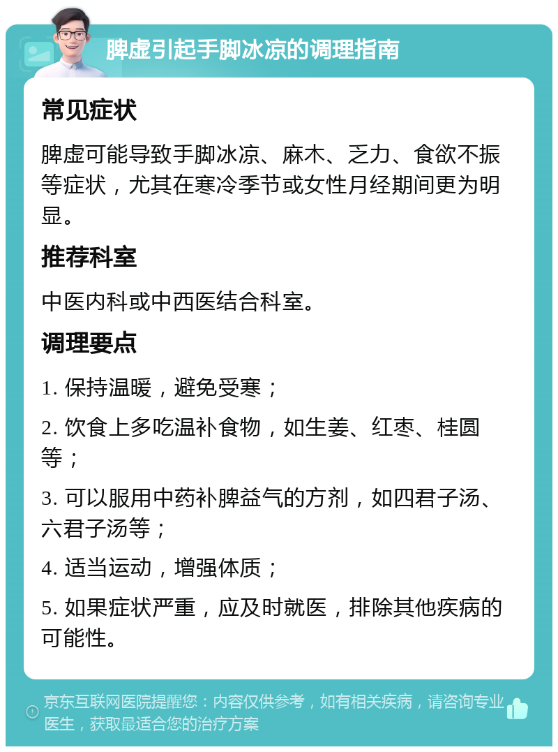 脾虚引起手脚冰凉的调理指南 常见症状 脾虚可能导致手脚冰凉、麻木、乏力、食欲不振等症状，尤其在寒冷季节或女性月经期间更为明显。 推荐科室 中医内科或中西医结合科室。 调理要点 1. 保持温暖，避免受寒； 2. 饮食上多吃温补食物，如生姜、红枣、桂圆等； 3. 可以服用中药补脾益气的方剂，如四君子汤、六君子汤等； 4. 适当运动，增强体质； 5. 如果症状严重，应及时就医，排除其他疾病的可能性。