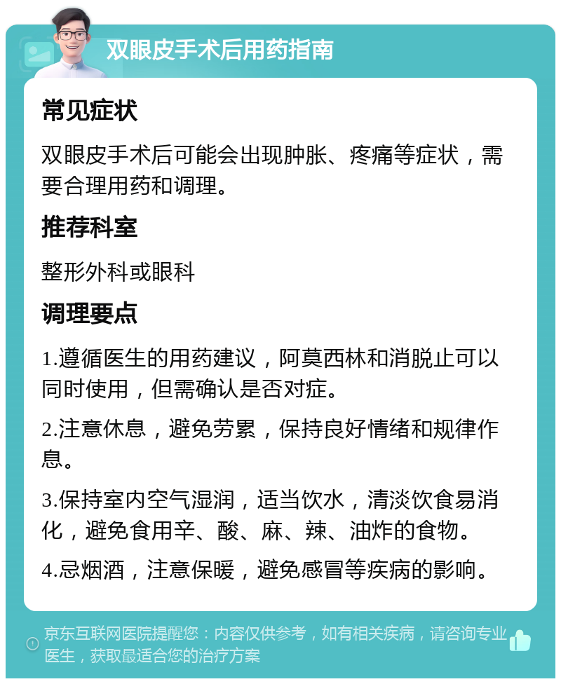 双眼皮手术后用药指南 常见症状 双眼皮手术后可能会出现肿胀、疼痛等症状，需要合理用药和调理。 推荐科室 整形外科或眼科 调理要点 1.遵循医生的用药建议，阿莫西林和消脱止可以同时使用，但需确认是否对症。 2.注意休息，避免劳累，保持良好情绪和规律作息。 3.保持室内空气湿润，适当饮水，清淡饮食易消化，避免食用辛、酸、麻、辣、油炸的食物。 4.忌烟酒，注意保暖，避免感冒等疾病的影响。