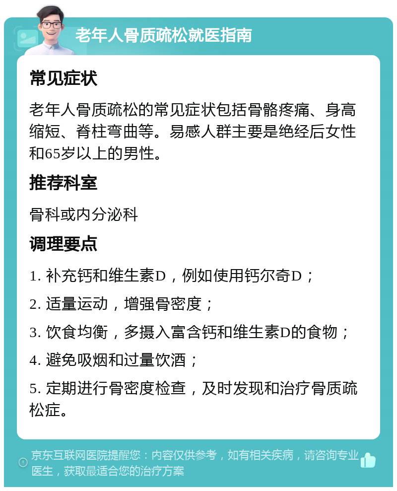 老年人骨质疏松就医指南 常见症状 老年人骨质疏松的常见症状包括骨骼疼痛、身高缩短、脊柱弯曲等。易感人群主要是绝经后女性和65岁以上的男性。 推荐科室 骨科或内分泌科 调理要点 1. 补充钙和维生素D，例如使用钙尔奇D； 2. 适量运动，增强骨密度； 3. 饮食均衡，多摄入富含钙和维生素D的食物； 4. 避免吸烟和过量饮酒； 5. 定期进行骨密度检查，及时发现和治疗骨质疏松症。