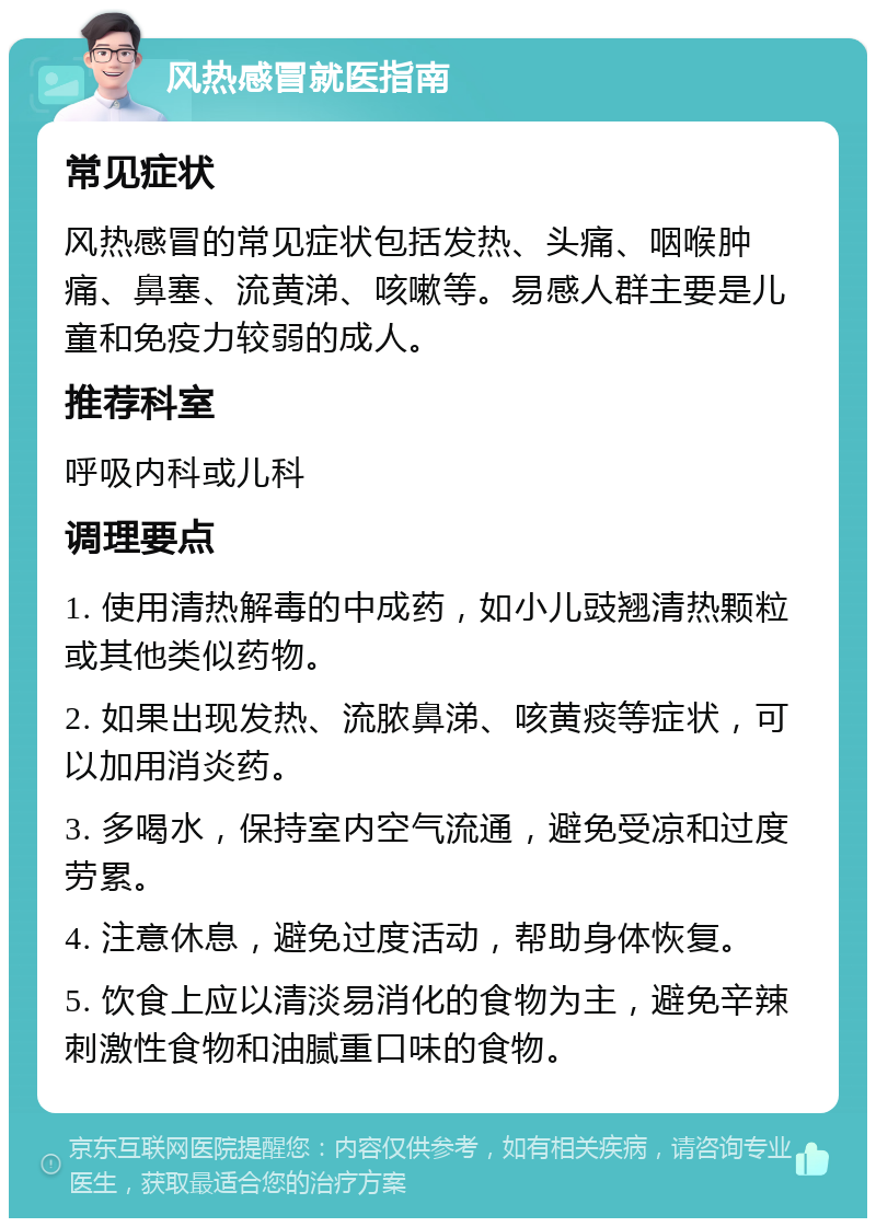 风热感冒就医指南 常见症状 风热感冒的常见症状包括发热、头痛、咽喉肿痛、鼻塞、流黄涕、咳嗽等。易感人群主要是儿童和免疫力较弱的成人。 推荐科室 呼吸内科或儿科 调理要点 1. 使用清热解毒的中成药，如小儿豉翘清热颗粒或其他类似药物。 2. 如果出现发热、流脓鼻涕、咳黄痰等症状，可以加用消炎药。 3. 多喝水，保持室内空气流通，避免受凉和过度劳累。 4. 注意休息，避免过度活动，帮助身体恢复。 5. 饮食上应以清淡易消化的食物为主，避免辛辣刺激性食物和油腻重口味的食物。