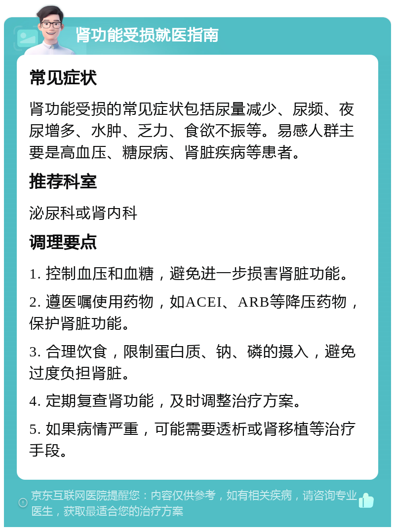 肾功能受损就医指南 常见症状 肾功能受损的常见症状包括尿量减少、尿频、夜尿增多、水肿、乏力、食欲不振等。易感人群主要是高血压、糖尿病、肾脏疾病等患者。 推荐科室 泌尿科或肾内科 调理要点 1. 控制血压和血糖，避免进一步损害肾脏功能。 2. 遵医嘱使用药物，如ACEI、ARB等降压药物，保护肾脏功能。 3. 合理饮食，限制蛋白质、钠、磷的摄入，避免过度负担肾脏。 4. 定期复查肾功能，及时调整治疗方案。 5. 如果病情严重，可能需要透析或肾移植等治疗手段。