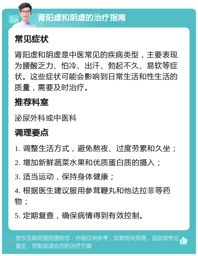 肾阳虚和阴虚的治疗指南 常见症状 肾阳虚和阴虚是中医常见的疾病类型，主要表现为腰酸乏力、怕冷、出汗、勃起不久、易软等症状。这些症状可能会影响到日常生活和性生活的质量，需要及时治疗。 推荐科室 泌尿外科或中医科 调理要点 1. 调整生活方式，避免熬夜、过度劳累和久坐； 2. 增加新鲜蔬菜水果和优质蛋白质的摄入； 3. 适当运动，保持身体健康； 4. 根据医生建议服用参茸鞭丸和他达拉非等药物； 5. 定期复查，确保病情得到有效控制。