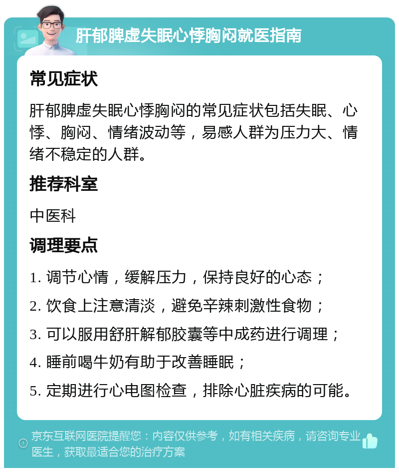 肝郁脾虚失眠心悸胸闷就医指南 常见症状 肝郁脾虚失眠心悸胸闷的常见症状包括失眠、心悸、胸闷、情绪波动等，易感人群为压力大、情绪不稳定的人群。 推荐科室 中医科 调理要点 1. 调节心情，缓解压力，保持良好的心态； 2. 饮食上注意清淡，避免辛辣刺激性食物； 3. 可以服用舒肝解郁胶囊等中成药进行调理； 4. 睡前喝牛奶有助于改善睡眠； 5. 定期进行心电图检查，排除心脏疾病的可能。