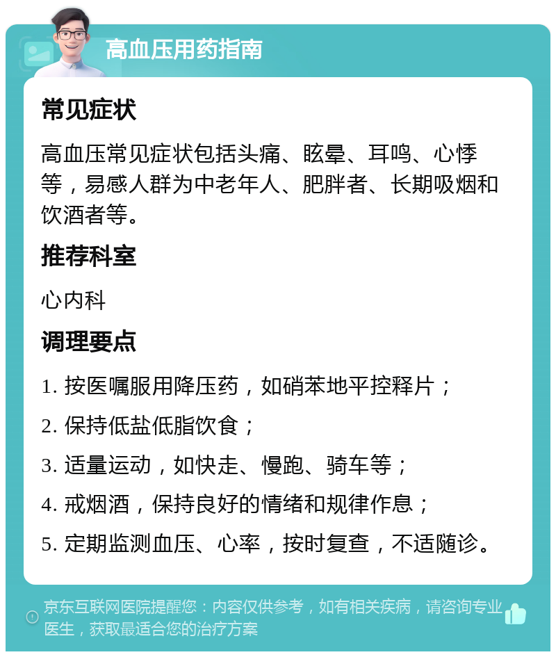 高血压用药指南 常见症状 高血压常见症状包括头痛、眩晕、耳鸣、心悸等，易感人群为中老年人、肥胖者、长期吸烟和饮酒者等。 推荐科室 心内科 调理要点 1. 按医嘱服用降压药，如硝苯地平控释片； 2. 保持低盐低脂饮食； 3. 适量运动，如快走、慢跑、骑车等； 4. 戒烟酒，保持良好的情绪和规律作息； 5. 定期监测血压、心率，按时复查，不适随诊。