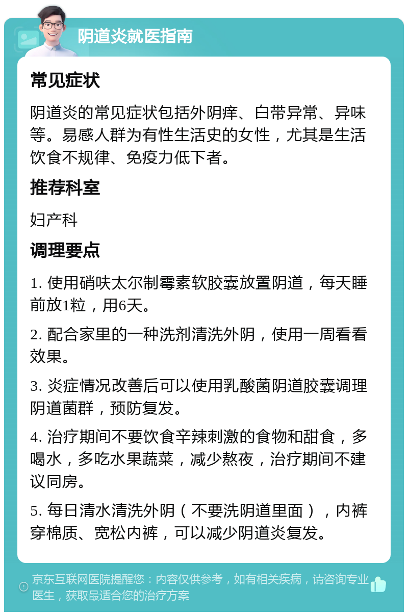 阴道炎就医指南 常见症状 阴道炎的常见症状包括外阴痒、白带异常、异味等。易感人群为有性生活史的女性，尤其是生活饮食不规律、免疫力低下者。 推荐科室 妇产科 调理要点 1. 使用硝呋太尔制霉素软胶囊放置阴道，每天睡前放1粒，用6天。 2. 配合家里的一种洗剂清洗外阴，使用一周看看效果。 3. 炎症情况改善后可以使用乳酸菌阴道胶囊调理阴道菌群，预防复发。 4. 治疗期间不要饮食辛辣刺激的食物和甜食，多喝水，多吃水果蔬菜，减少熬夜，治疗期间不建议同房。 5. 每日清水清洗外阴（不要洗阴道里面），内裤穿棉质、宽松内裤，可以减少阴道炎复发。