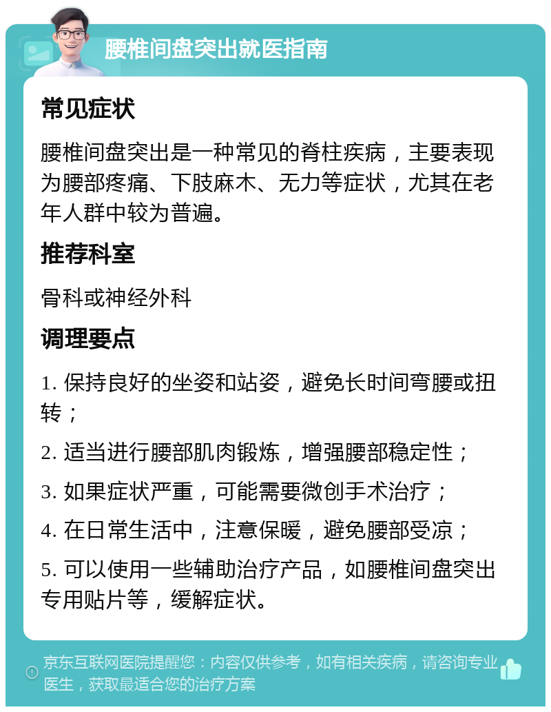 腰椎间盘突出就医指南 常见症状 腰椎间盘突出是一种常见的脊柱疾病，主要表现为腰部疼痛、下肢麻木、无力等症状，尤其在老年人群中较为普遍。 推荐科室 骨科或神经外科 调理要点 1. 保持良好的坐姿和站姿，避免长时间弯腰或扭转； 2. 适当进行腰部肌肉锻炼，增强腰部稳定性； 3. 如果症状严重，可能需要微创手术治疗； 4. 在日常生活中，注意保暖，避免腰部受凉； 5. 可以使用一些辅助治疗产品，如腰椎间盘突出专用贴片等，缓解症状。