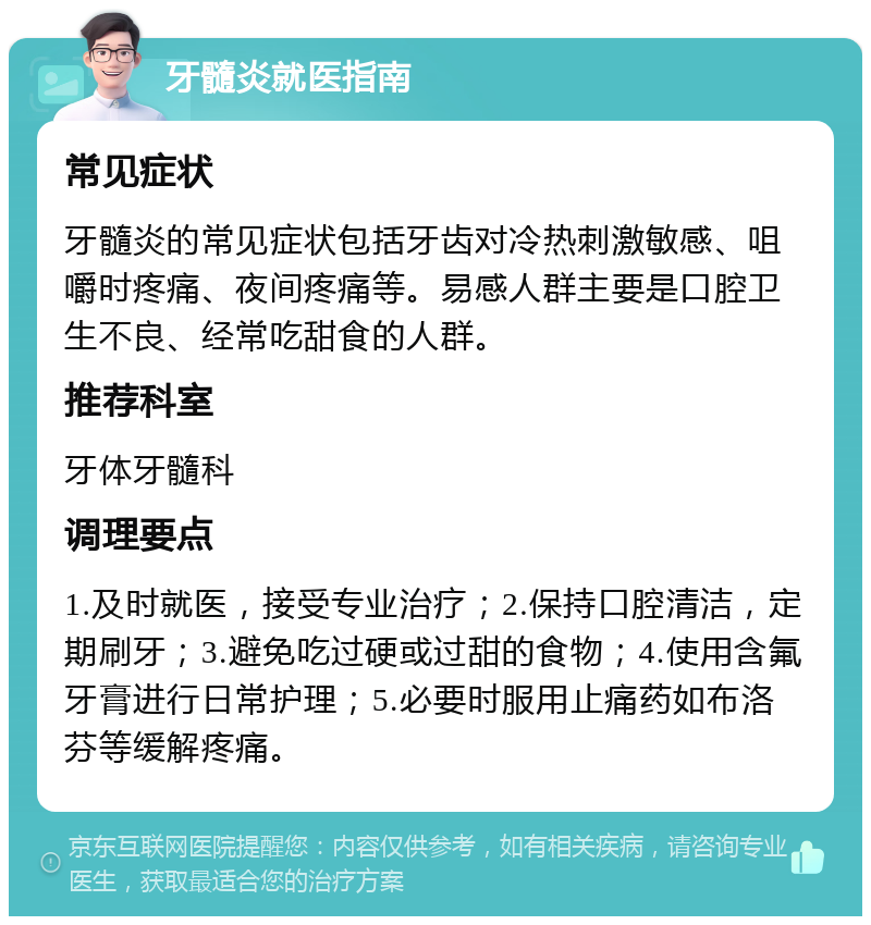 牙髓炎就医指南 常见症状 牙髓炎的常见症状包括牙齿对冷热刺激敏感、咀嚼时疼痛、夜间疼痛等。易感人群主要是口腔卫生不良、经常吃甜食的人群。 推荐科室 牙体牙髓科 调理要点 1.及时就医，接受专业治疗；2.保持口腔清洁，定期刷牙；3.避免吃过硬或过甜的食物；4.使用含氟牙膏进行日常护理；5.必要时服用止痛药如布洛芬等缓解疼痛。