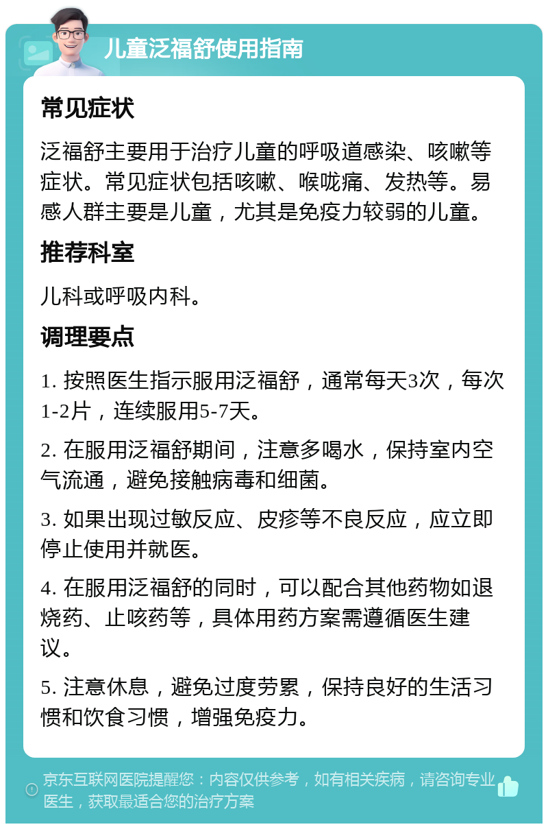 儿童泛福舒使用指南 常见症状 泛福舒主要用于治疗儿童的呼吸道感染、咳嗽等症状。常见症状包括咳嗽、喉咙痛、发热等。易感人群主要是儿童，尤其是免疫力较弱的儿童。 推荐科室 儿科或呼吸内科。 调理要点 1. 按照医生指示服用泛福舒，通常每天3次，每次1-2片，连续服用5-7天。 2. 在服用泛福舒期间，注意多喝水，保持室内空气流通，避免接触病毒和细菌。 3. 如果出现过敏反应、皮疹等不良反应，应立即停止使用并就医。 4. 在服用泛福舒的同时，可以配合其他药物如退烧药、止咳药等，具体用药方案需遵循医生建议。 5. 注意休息，避免过度劳累，保持良好的生活习惯和饮食习惯，增强免疫力。