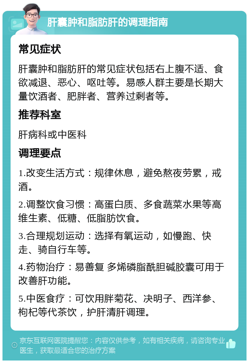 肝囊肿和脂肪肝的调理指南 常见症状 肝囊肿和脂肪肝的常见症状包括右上腹不适、食欲减退、恶心、呕吐等。易感人群主要是长期大量饮酒者、肥胖者、营养过剩者等。 推荐科室 肝病科或中医科 调理要点 1.改变生活方式：规律休息，避免熬夜劳累，戒酒。 2.调整饮食习惯：高蛋白质、多食蔬菜水果等高维生素、低糖、低脂肪饮食。 3.合理规划运动：选择有氧运动，如慢跑、快走、骑自行车等。 4.药物治疗：易善复 多烯磷脂酰胆碱胶囊可用于改善肝功能。 5.中医食疗：可饮用胖菊花、决明子、西洋参、枸杞等代茶饮，护肝清肝调理。