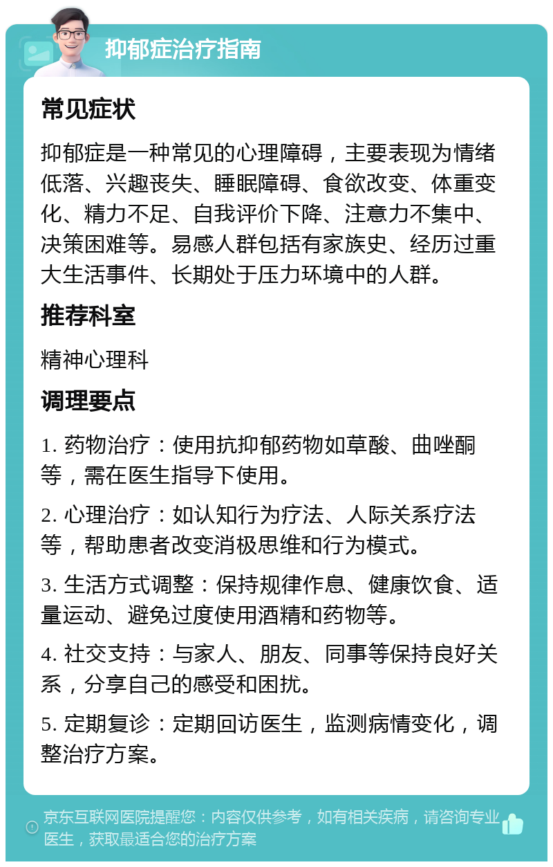 抑郁症治疗指南 常见症状 抑郁症是一种常见的心理障碍，主要表现为情绪低落、兴趣丧失、睡眠障碍、食欲改变、体重变化、精力不足、自我评价下降、注意力不集中、决策困难等。易感人群包括有家族史、经历过重大生活事件、长期处于压力环境中的人群。 推荐科室 精神心理科 调理要点 1. 药物治疗：使用抗抑郁药物如草酸、曲唑酮等，需在医生指导下使用。 2. 心理治疗：如认知行为疗法、人际关系疗法等，帮助患者改变消极思维和行为模式。 3. 生活方式调整：保持规律作息、健康饮食、适量运动、避免过度使用酒精和药物等。 4. 社交支持：与家人、朋友、同事等保持良好关系，分享自己的感受和困扰。 5. 定期复诊：定期回访医生，监测病情变化，调整治疗方案。