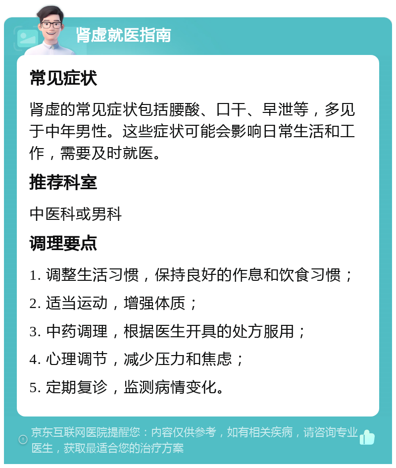 肾虚就医指南 常见症状 肾虚的常见症状包括腰酸、口干、早泄等，多见于中年男性。这些症状可能会影响日常生活和工作，需要及时就医。 推荐科室 中医科或男科 调理要点 1. 调整生活习惯，保持良好的作息和饮食习惯； 2. 适当运动，增强体质； 3. 中药调理，根据医生开具的处方服用； 4. 心理调节，减少压力和焦虑； 5. 定期复诊，监测病情变化。