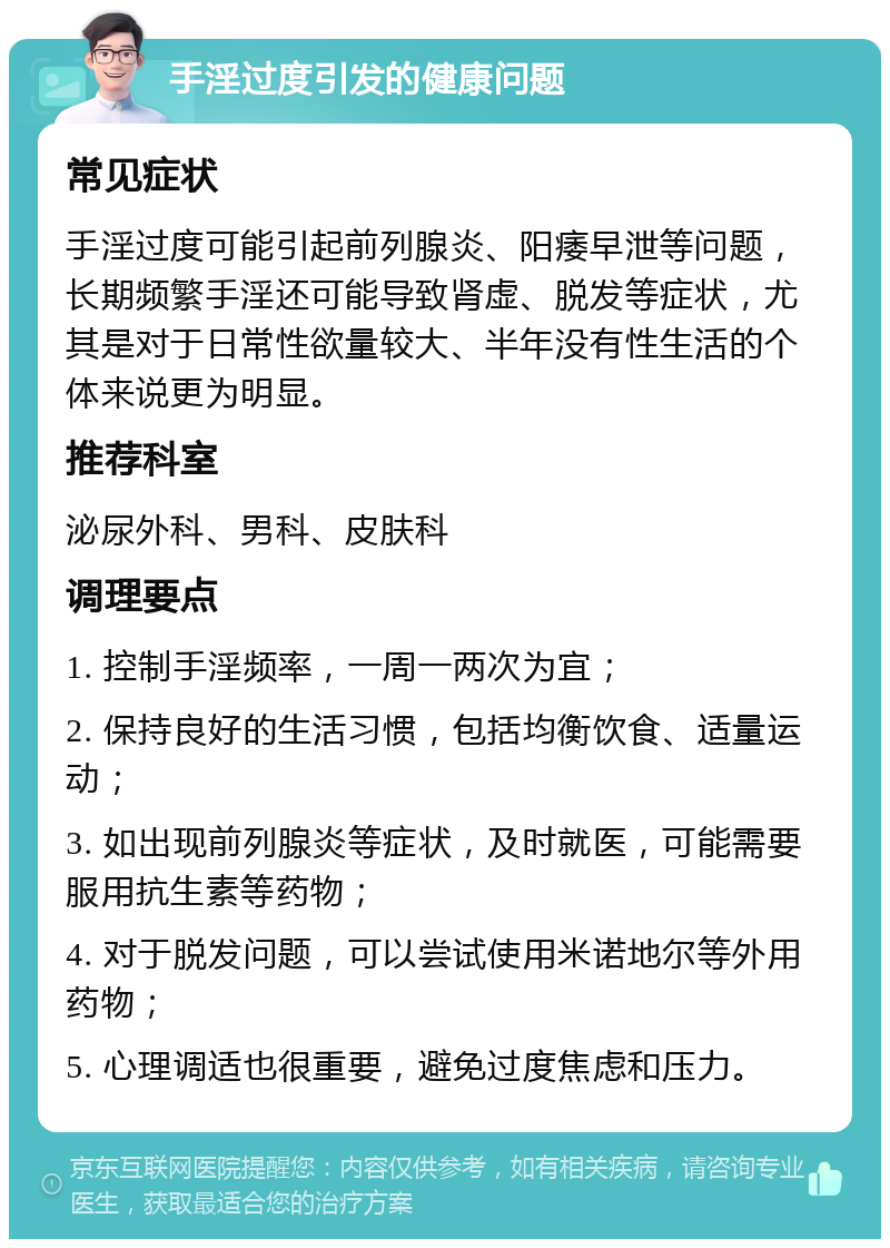 手淫过度引发的健康问题 常见症状 手淫过度可能引起前列腺炎、阳痿早泄等问题，长期频繁手淫还可能导致肾虚、脱发等症状，尤其是对于日常性欲量较大、半年没有性生活的个体来说更为明显。 推荐科室 泌尿外科、男科、皮肤科 调理要点 1. 控制手淫频率，一周一两次为宜； 2. 保持良好的生活习惯，包括均衡饮食、适量运动； 3. 如出现前列腺炎等症状，及时就医，可能需要服用抗生素等药物； 4. 对于脱发问题，可以尝试使用米诺地尔等外用药物； 5. 心理调适也很重要，避免过度焦虑和压力。